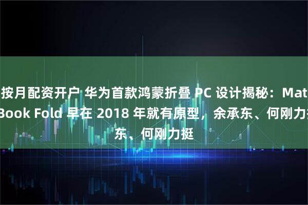 按月配资开户 华为首款鸿蒙折叠 PC 设计揭秘：MateBook Fold 早在 2018 年就有原型，余承东、何刚力挺