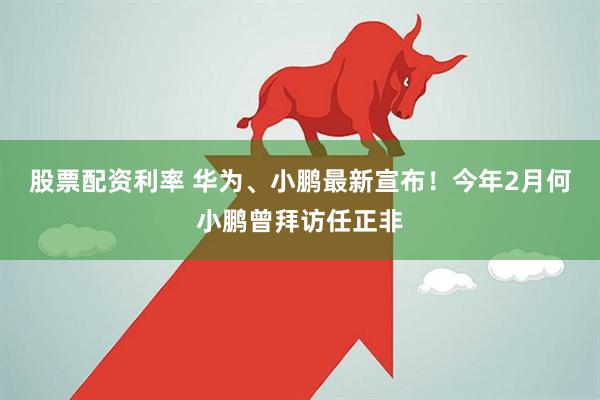 股票配资利率 华为、小鹏最新宣布！今年2月何小鹏曾拜访任正非
