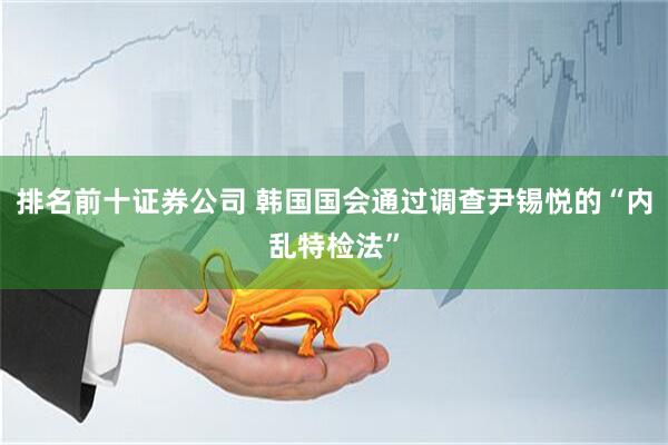 排名前十证券公司 韩国国会通过调查尹锡悦的“内乱特检法”