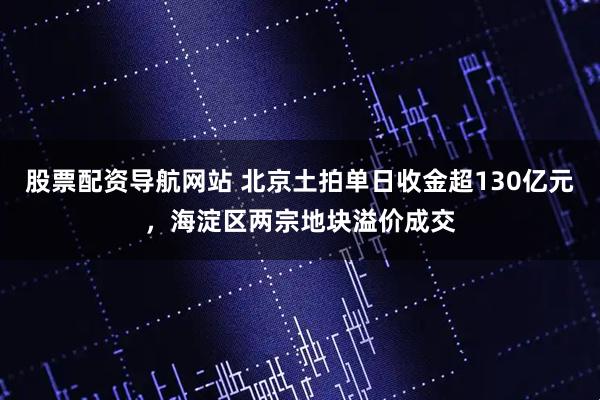 股票配资导航网站 北京土拍单日收金超130亿元，海淀区两宗地块溢价成交