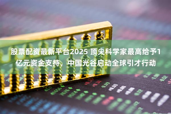 股票配资最新平台2025 顶尖科学家最高给予1亿元资金支持，中国光谷启动全球引才行动