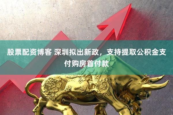 股票配资博客 深圳拟出新政，支持提取公积金支付购房首付款