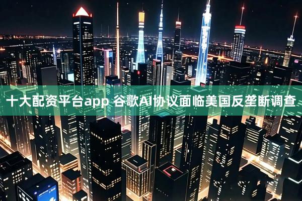 十大配资平台app 谷歌AI协议面临美国反垄断调查