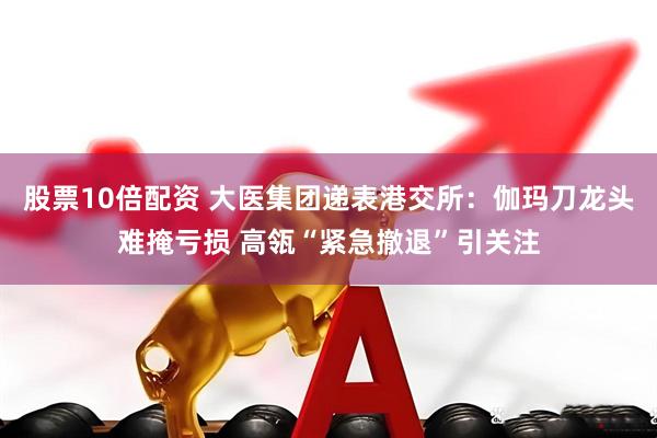 股票10倍配资 大医集团递表港交所：伽玛刀龙头难掩亏损 高瓴“紧急撤退”引关注