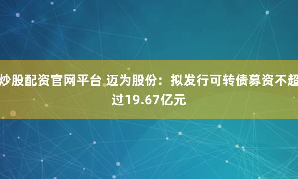 炒股配资官网平台 迈为股份：拟发行可转债募资不超过19.67亿元