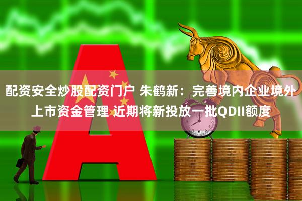 配资安全炒股配资门户 朱鹤新：完善境内企业境外上市资金管理 近期将新投放一批QDII额度