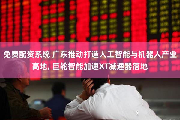 免费配资系统 广东推动打造人工智能与机器人产业高地, 巨轮智能加速XT减速器落地