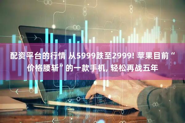 配资平台的行情 从5999跌至2999! 苹果目前“价格腰斩”的一款手机, 轻松再战五年