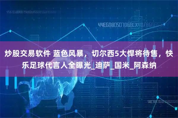 炒股交易软件 蓝色风暴，切尔西5大悍将待售，快乐足球代言人全曝光_迪萨_国米_阿森纳