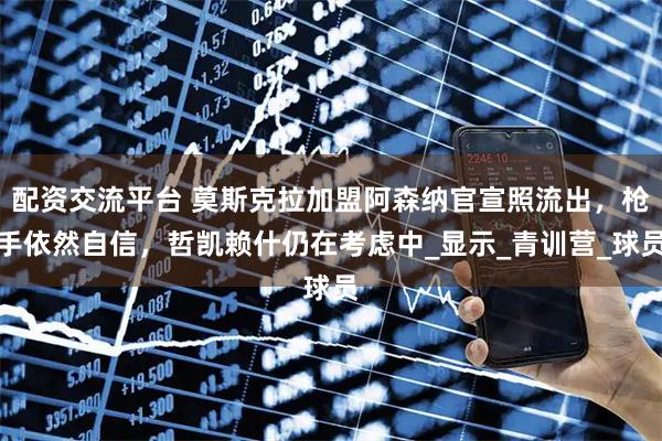 配资交流平台 莫斯克拉加盟阿森纳官宣照流出，枪手依然自信，哲凯赖什仍在考虑中_显示_青训营_球员