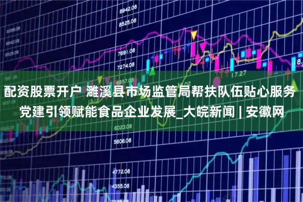 配资股票开户 濉溪县市场监管局帮扶队伍贴心服务 党建引领赋能食品企业发展_大皖新闻 | 安徽网