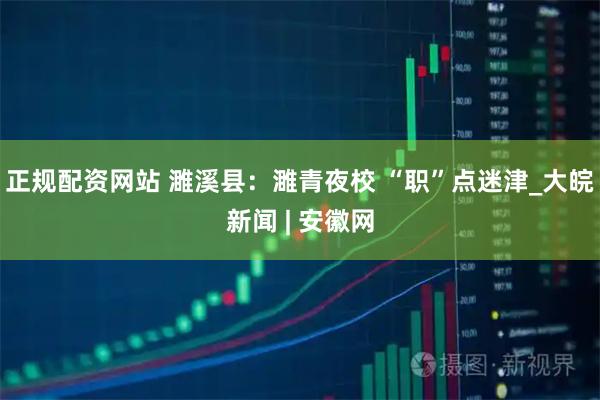 正规配资网站 濉溪县：濉青夜校 “职”点迷津_大皖新闻 | 安徽网