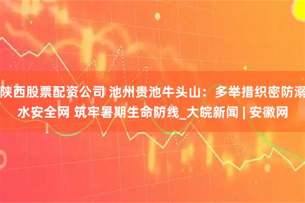 陕西股票配资公司 池州贵池牛头山：多举措织密防溺水安全网 筑牢暑期生命防线_大皖新闻 | 安徽网
