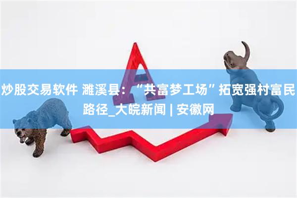 炒股交易软件 濉溪县：“共富梦工场”拓宽强村富民路径_大皖新闻 | 安徽网