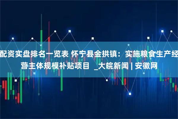 配资实盘排名一览表 怀宁县金拱镇：实施粮食生产经营主体规模补贴项目  _大皖新闻 | 安徽网