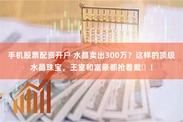 手机股票配资开户 水晶卖出300万？这样的顶级水晶珠宝，王室和富豪都抢着戴‌！