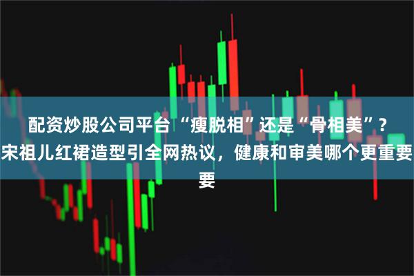 配资炒股公司平台 “瘦脱相”还是“骨相美”？宋祖儿红裙造型引全网热议，健康和审美哪个更重要