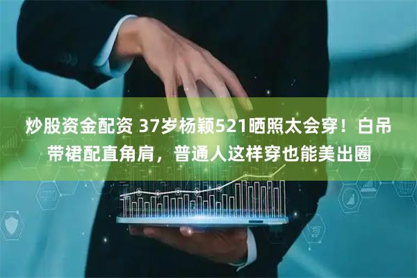 炒股资金配资 37岁杨颖521晒照太会穿！白吊带裙配直角肩，普通人这样穿也能美出圈