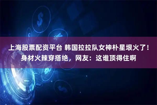 上海股票配资平台 韩国拉拉队女神朴星垠火了！身材火辣穿搭绝，网友：这谁顶得住啊