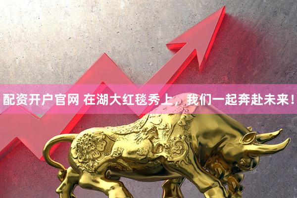 配资开户官网 在湖大红毯秀上，我们一起奔赴未来！