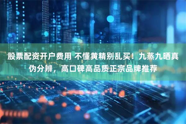 股票配资开户费用 不懂黄精别乱买！九蒸九晒真伪分辨，高口碑高品质正宗品牌推荐