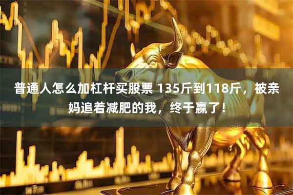 普通人怎么加杠杆买股票 135斤到118斤，被亲妈追着减肥的我，终于赢了！