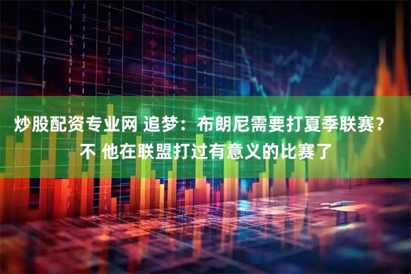 炒股配资专业网 追梦：布朗尼需要打夏季联赛？ 不 他在联盟打过有意义的比赛了