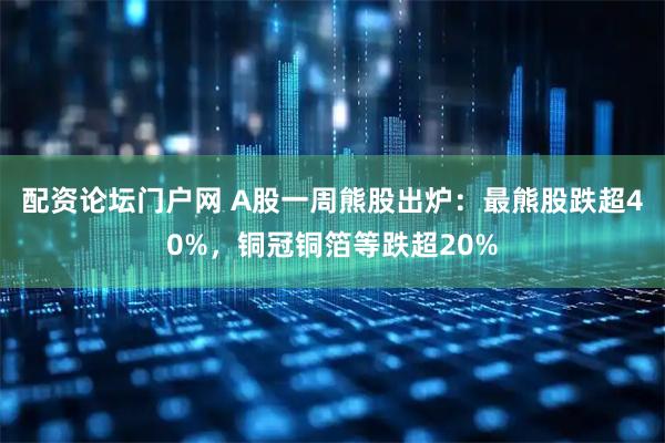 配资论坛门户网 A股一周熊股出炉：最熊股跌超40%，铜冠铜箔等跌超20%