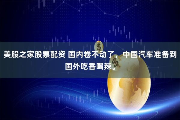 美股之家股票配资 国内卷不动了，中国汽车准备到国外吃香喝辣。