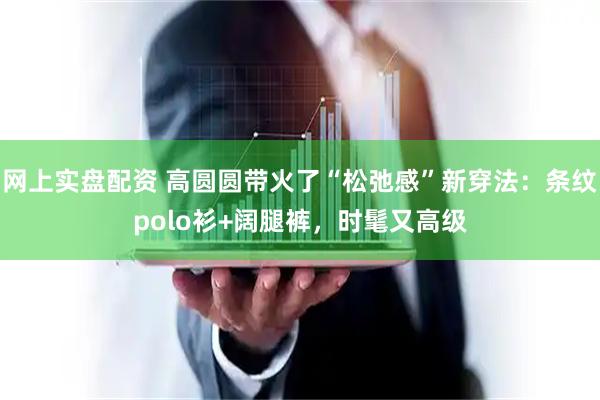 网上实盘配资 高圆圆带火了“松弛感”新穿法:条纹polo衫+阔腿裤,时髦又高级