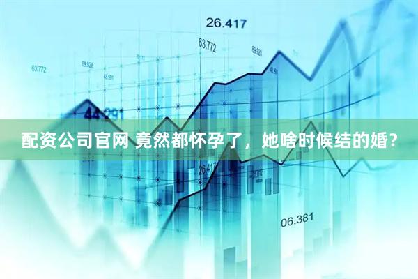 配资公司官网 竟然都怀孕了，她啥时候结的婚？
