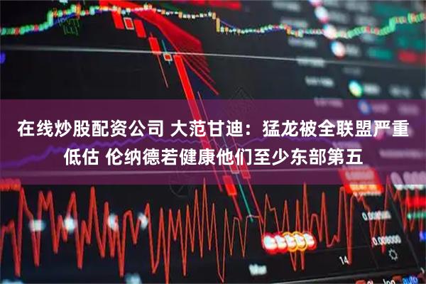 在线炒股配资公司 大范甘迪：猛龙被全联盟严重低估 伦纳德若健康他们至少东部第五