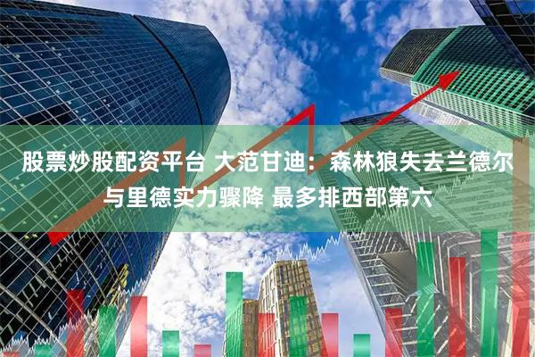 股票炒股配资平台 大范甘迪：森林狼失去兰德尔与里德实力骤降 最多排西部第六